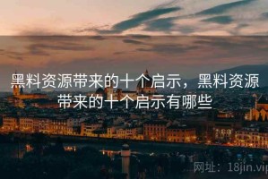 黑料资源带来的十个启示，黑料资源带来的十个启示有哪些