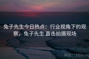兔子先生今日热点：行业视角下的观察，兔子先生 直击拍摄现场