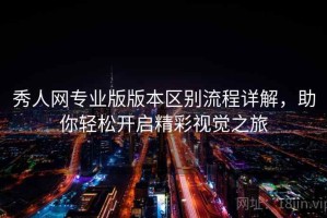 秀人网专业版版本区别流程详解，助你轻松开启精彩视觉之旅