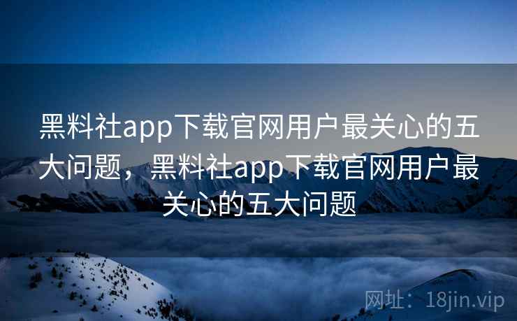 黑料社app下载官网用户最关心的五大问题，黑料社app下载官网用户最关心的五大问题