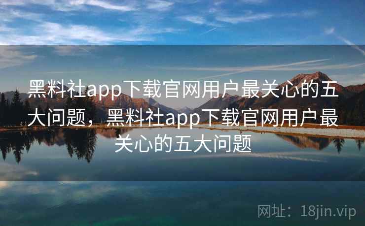 黑料社app下载官网用户最关心的五大问题，黑料社app下载官网用户最关心的五大问题