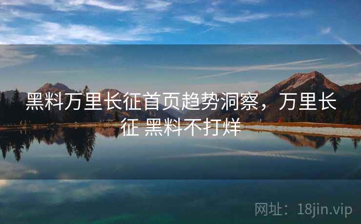 黑料万里长征首页趋势洞察，万里长征 黑料不打烊