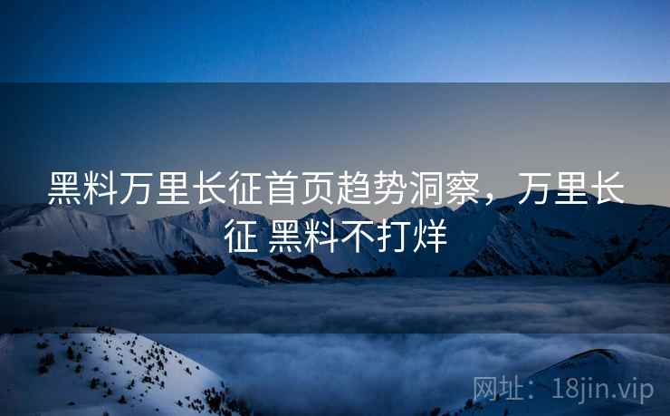 黑料万里长征首页趋势洞察，万里长征 黑料不打烊
