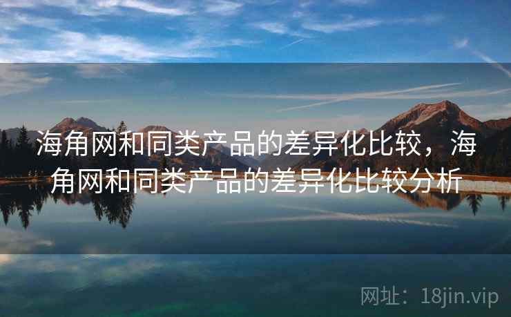 海角网和同类产品的差异化比较，海角网和同类产品的差异化比较分析
