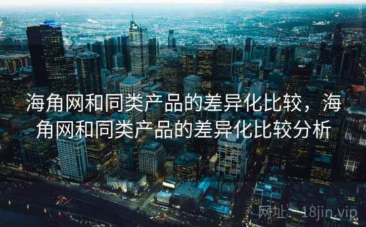 海角网和同类产品的差异化比较，海角网和同类产品的差异化比较分析