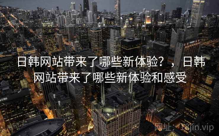 日韩网站带来了哪些新体验？，日韩网站带来了哪些新体验和感受