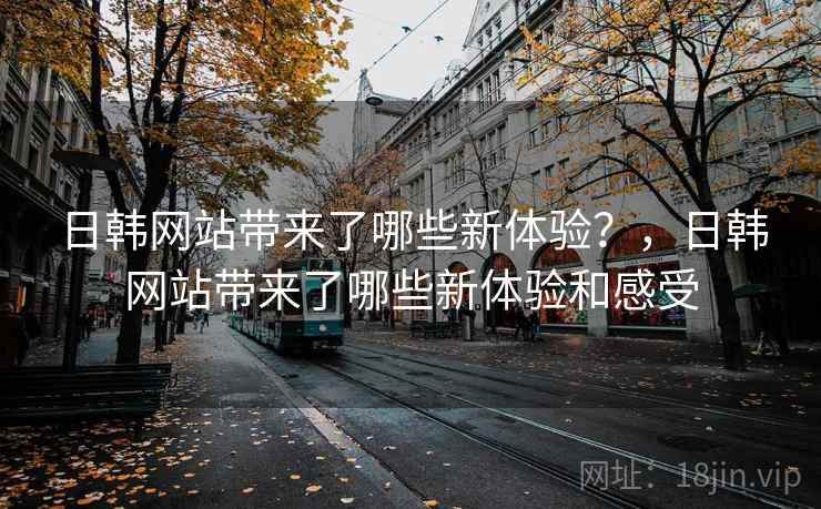 日韩网站带来了哪些新体验？，日韩网站带来了哪些新体验和感受