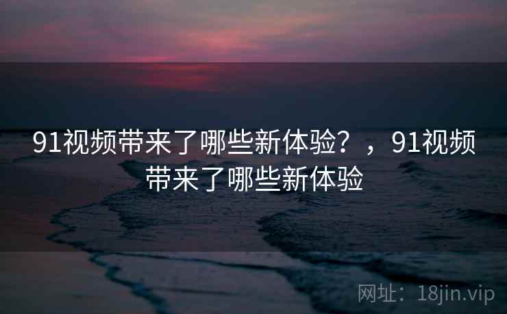 91视频带来了哪些新体验？，91视频带来了哪些新体验