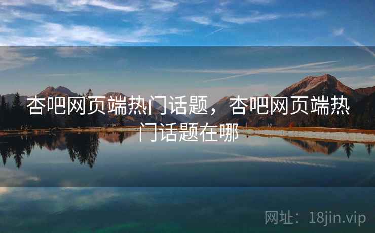 杏吧网页端热门话题，杏吧网页端热门话题在哪