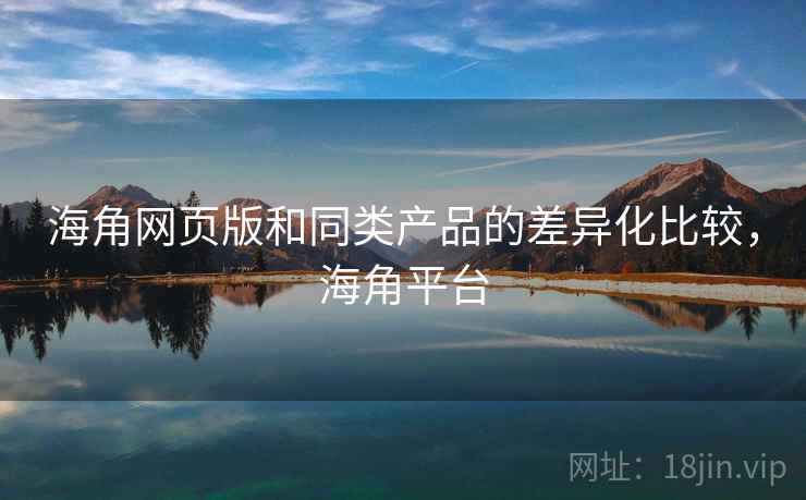 海角网页版和同类产品的差异化比较，海角平台