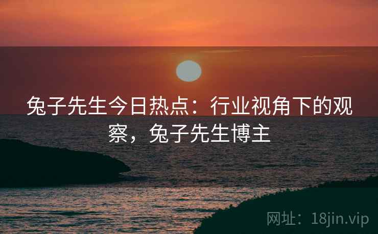兔子先生今日热点：行业视角下的观察，兔子先生博主