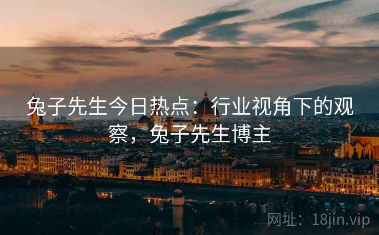 兔子先生今日热点：行业视角下的观察，兔子先生博主