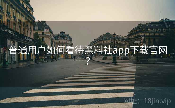 普通用户如何看待黑料社app下载官网？