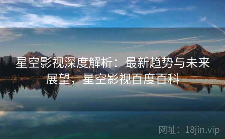 星空影视深度解析：最新趋势与未来展望，星空影视百度百科